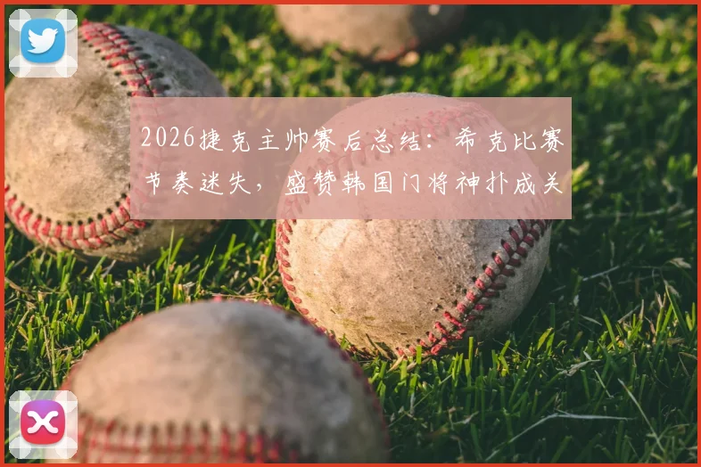 2026捷克主帅赛后总结：希克比赛节奏迷失，盛赞韩国门将神扑成关键转折