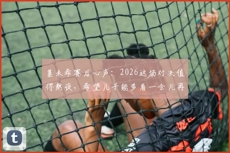 基米希赛后心声：2026这场对决值得熬夜，希望儿子能多看一会儿再睡