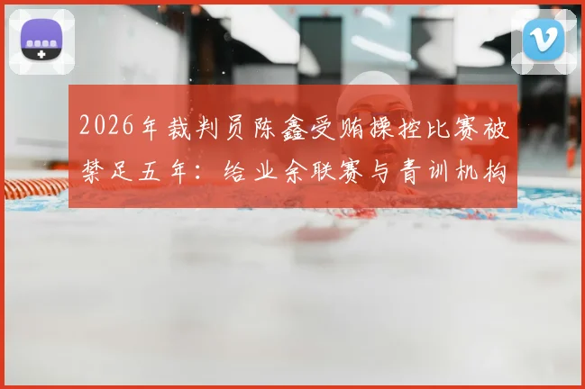 2026年裁判员陈鑫受贿操控比赛被禁足五年：给业余联赛与青训机构的三大警示与防范指南
