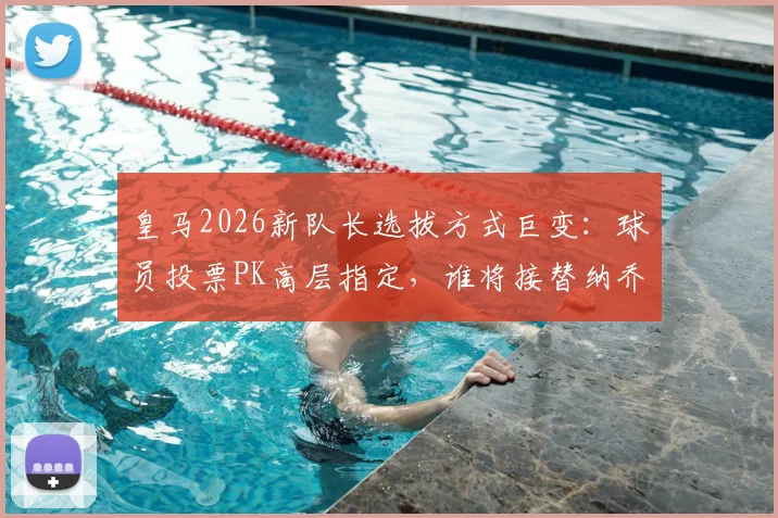 皇马2026新队长选拔方式巨变：球员投票PK高层指定，谁将接替纳乔？