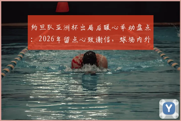 约旦队亚洲杯出局后暖心举动盘点：2026年留点心致谢信，球场内外展现体育精神与礼仪