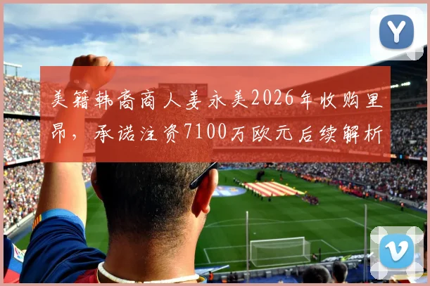 美籍韩裔商人姜永美2026年收购里昂，承诺注资7100万欧元后续解析：对俱乐部未来的影响