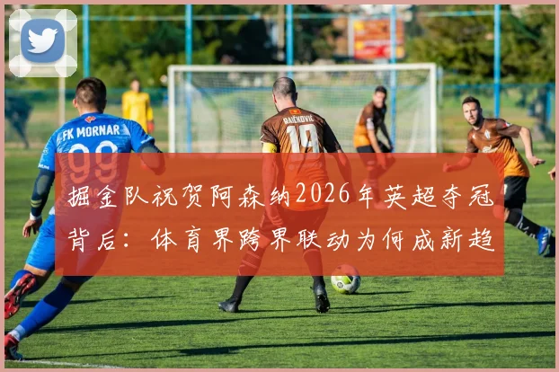 掘金队祝贺阿森纳2026年英超夺冠背后：体育界跨界联动为何成新趋势，阿森纳掘金球迷怎么看？