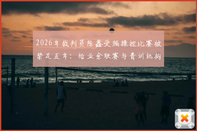 2026年裁判员陈鑫受贿操控比赛被禁足五年:给业余联赛与青训机构的三大警示与防范指南