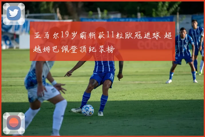 亚马尔19岁前斩获11粒欧冠进球 超越姆巴佩登顶纪录榜