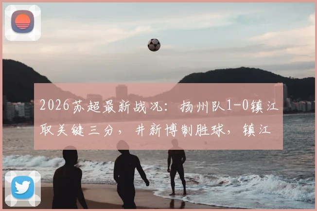 2026苏超最新战况：扬州队1-0镇江取关键三分，井新博制胜球，镇江遭遇四连败困境