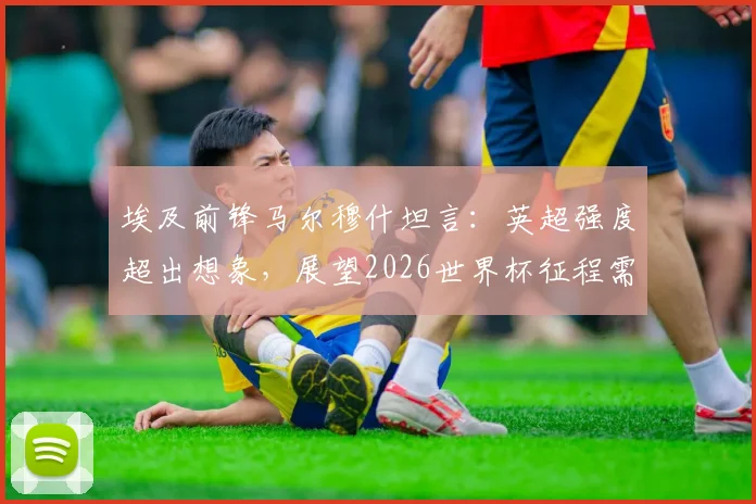 埃及前锋马尔穆什坦言：英超强度超出想象，展望2026世界杯征程需步步为营