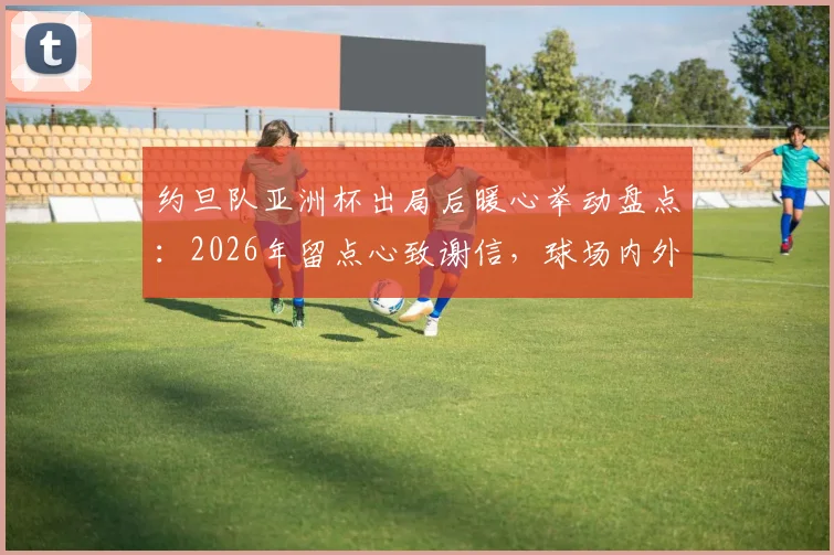 约旦队亚洲杯出局后暖心举动盘点:2026年留点心致谢信,球场内外展现体育精神与礼仪