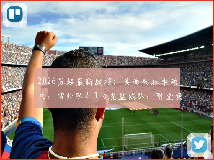 2026苏超最新战报：吴浩民独中两元，常州队2-1力克盐城队，附全场进球视频回顾