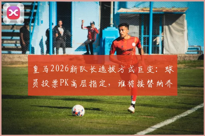 皇马2026新队长选拔方式巨变:球员投票PK高层指定,谁将接替纳乔?