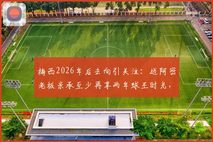 梅西2026年后去向引关注:迈阿密老板亲承至少再享两年球王时光,已启动寻找新梅西计划