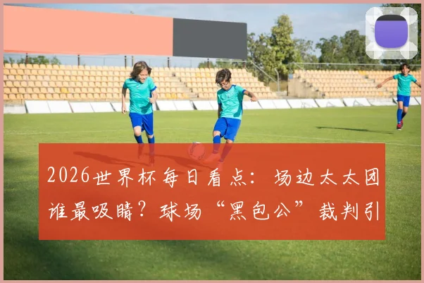 2026世界杯每日看点:场边太太团谁最吸睛?球场“黑包公”裁判引热议