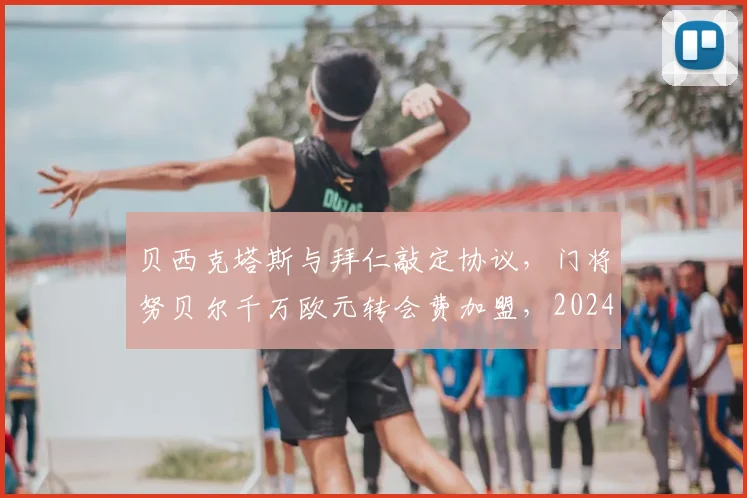贝西克塔斯与拜仁敲定协议,门将努贝尔千万欧元转会费加盟,2024夏窗重磅交易详情解读