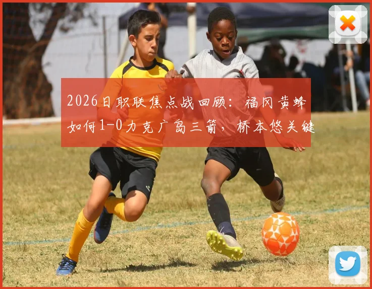 2026日职联焦点战回顾：福冈黄蜂如何1-0力克广岛三箭，桥本悠关键球解析与两队赛季走势分析
