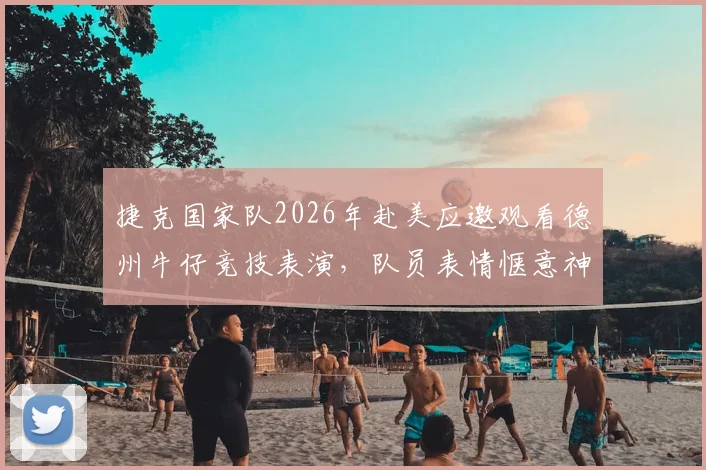 捷克国家队2026年赴美应邀观看德州牛仔竞技表演,队员表情惬意神态轻松释放大赛前压力