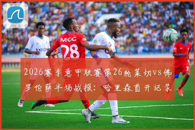 2026赛季意甲联赛第26轮莱切vs佛罗伦萨半场战报:哈里森首开记录,莱切主场0-1落后