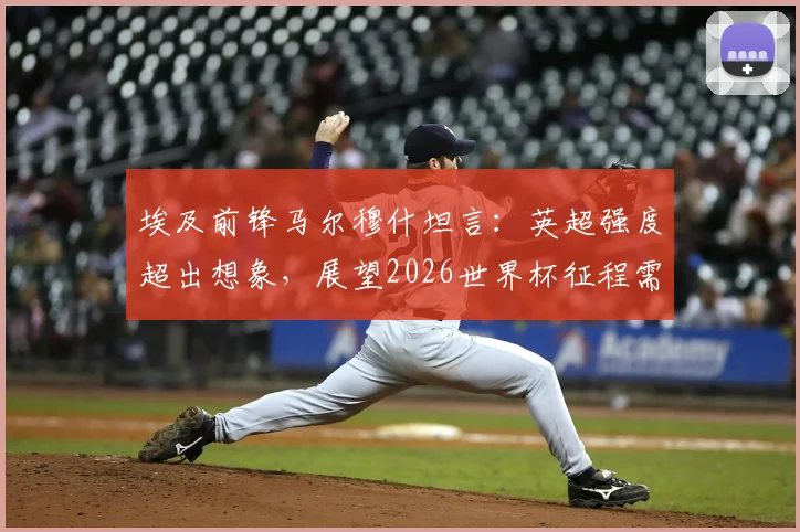 埃及前锋马尔穆什坦言:英超强度超出想象,展望2026世界杯征程需步步为营