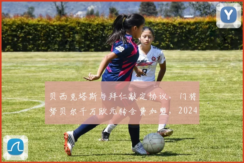 贝西克塔斯与拜仁敲定协议，门将努贝尔千万欧元转会费加盟，2024夏窗重磅交易详情解读
