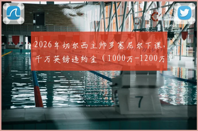 2026年切尔西主帅罗塞尼尔下课,千万英镑违约金(1000万-1200万)如何计算?详解英超教练解约条款