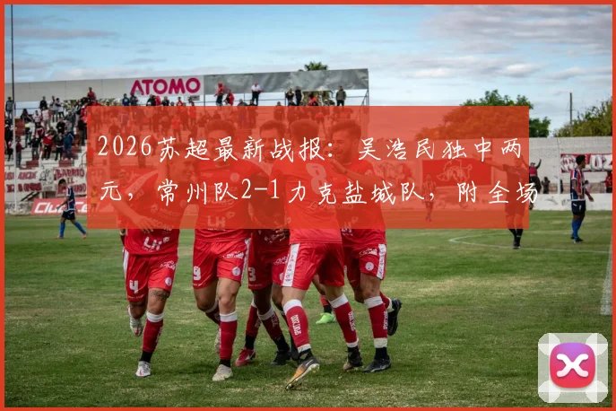 2026苏超最新战报:吴浩民独中两元,常州队2-1力克盐城队,附全场进球视频回顾