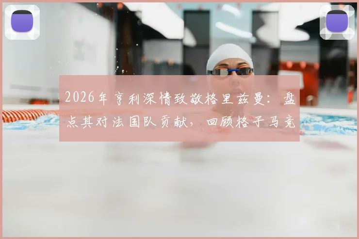 2026年亨利深情致敬格里兹曼:盘点其对法国队贡献,回顾格子马竞生涯高光时刻