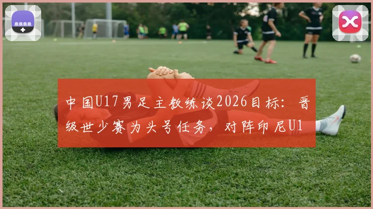 中国U17男足主教练谈2026目标：晋级世少赛为头号任务，对阵印尼U17前瞻与比分预测分析