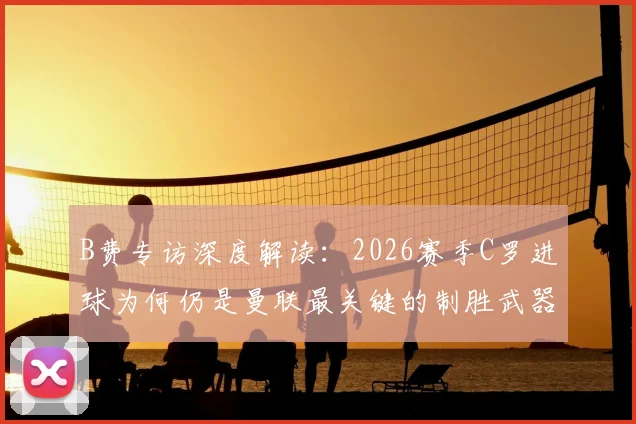 B费专访深度解读：2026赛季C罗进球为何仍是曼联最关键的制胜武器？