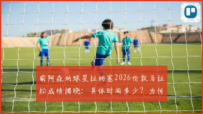 前阿森纳球星拉姆塞2026伦敦马拉松成绩揭晓：具体时间多少？为何略逊于前F1车手维特尔？