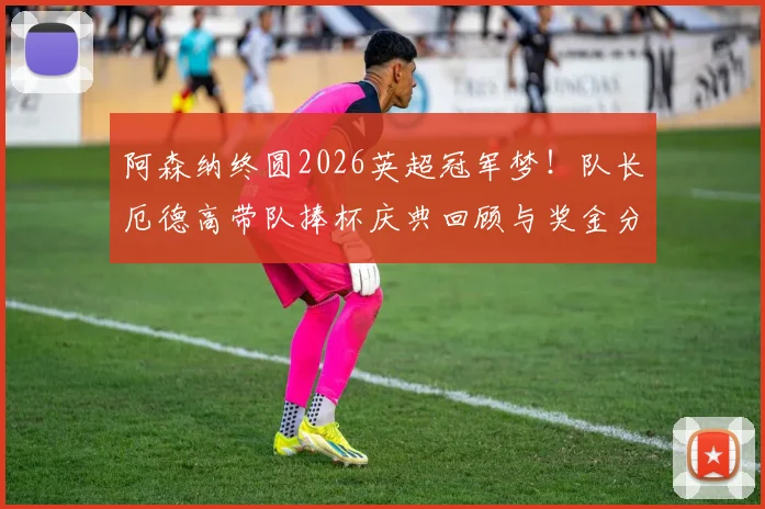 阿森纳终圆2026英超冠军梦!队长厄德高带队捧杯庆典回顾与奖金分配全解析