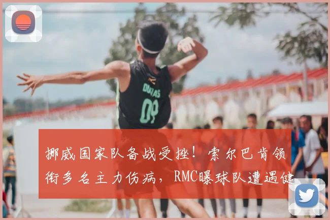 挪威国家队备战受挫！索尔巴肯领衔多名主力伤病，RMC曝球队遭遇健康危机（2026最新）