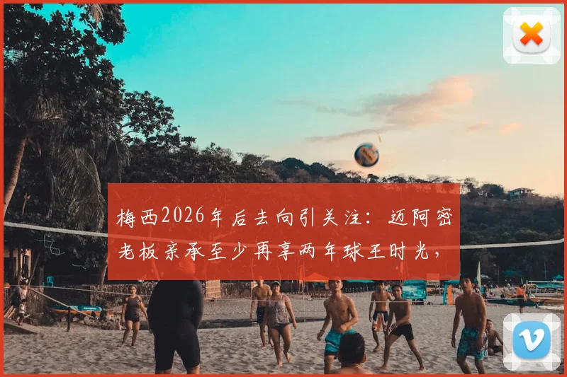 梅西2026年后去向引关注：迈阿密老板亲承至少再享两年球王时光，已启动寻找新梅西计划