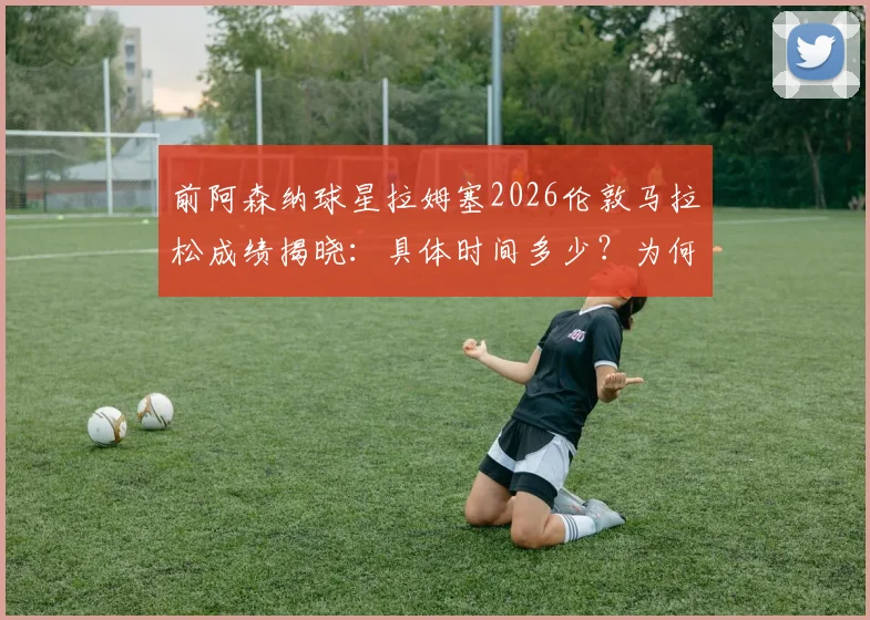 前阿森纳球星拉姆塞2026伦敦马拉松成绩揭晓:具体时间多少?为何略逊于前F1车手维特尔?