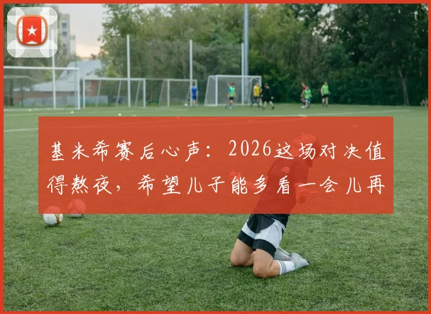 基米希赛后心声:2026这场对决值得熬夜,希望儿子能多看一会儿再睡