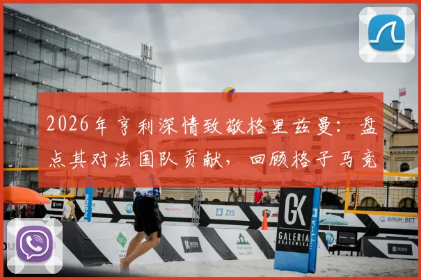 2026年亨利深情致敬格里兹曼：盘点其对法国队贡献，回顾格子马竞生涯高光时刻