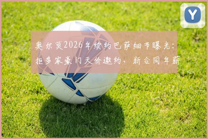 奥尔莫2026年续约巴萨细节曝光:拒多家豪门天价邀约,新合同年薪揭秘