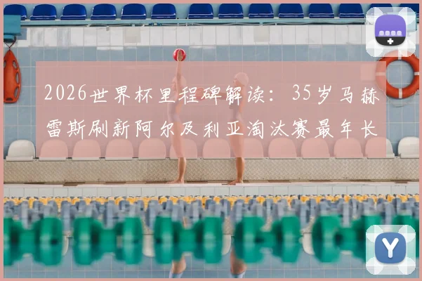 2026世界杯里程碑解读:35岁马赫雷斯刷新阿尔及利亚淘汰赛最年长球员纪录,其生涯成就与技术特点全回顾