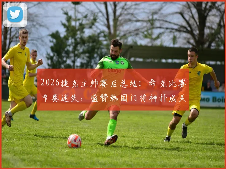 2026捷克主帅赛后总结:希克比赛节奏迷失,盛赞韩国门将神扑成关键转折